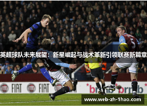 英超球队未来展望:新星崛起与战术革新引领联赛新篇章 英超球队未来展望:新星崛起与战术革新引领联赛新篇章