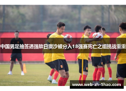 中国男足抽签遇强敌日澳沙被分入18强赛死亡之组挑战重重