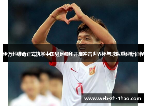 伊万科维奇正式执掌中国男足帅印开启冲击世界杯与球队重建新征程 伊万科维奇正式执掌中国男足帅印开启冲击世界杯与球队重建新征程