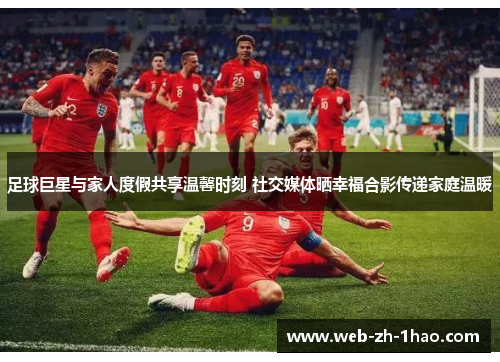 足球巨星与家人度假共享温馨时刻 社交媒体晒幸福合影传递家庭温暖 足球巨星与家人度假共享温馨时刻 社交媒体晒幸福合影传递家庭温暖